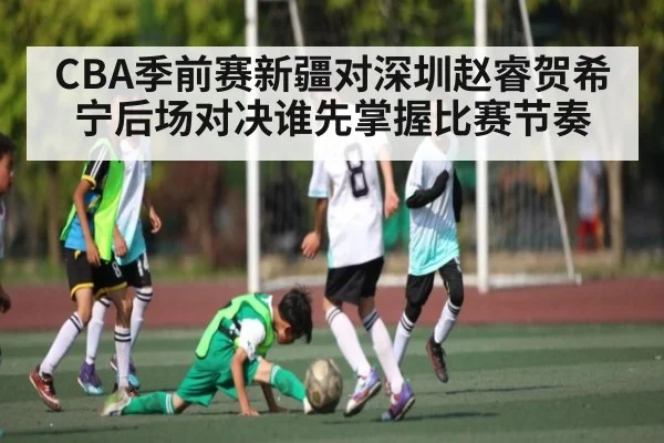 CBA季前赛新疆对深圳赵睿贺希宁后场对决谁先掌握比赛节奏
