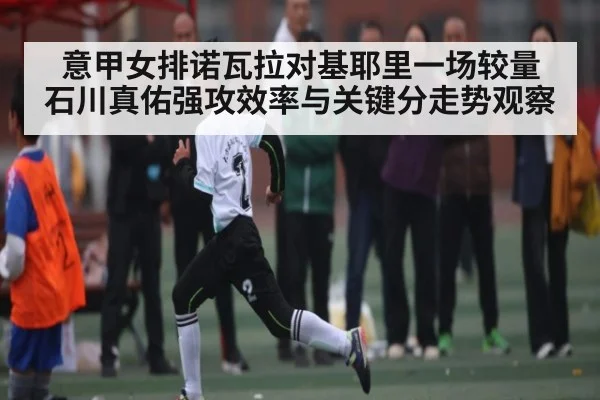 意甲女排诺瓦拉对基耶里一场较量 石川真佑强攻效率与关键分走势观察